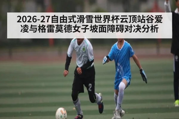 2026-27自由式滑雪世界杯云顶站谷爱凌与格雷莫德女子坡面障碍对决分析